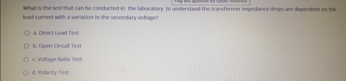 Flag this question for future reference
What is the test that can be conducted in the laboratory to understand the transformer impedance drops are dependent on the
load current with a variation in the secondary voltage?
O a. Direct Load Test
O b. Open Circuit Test
OC. Voltage Ratio Test
O d. Polarity Test
