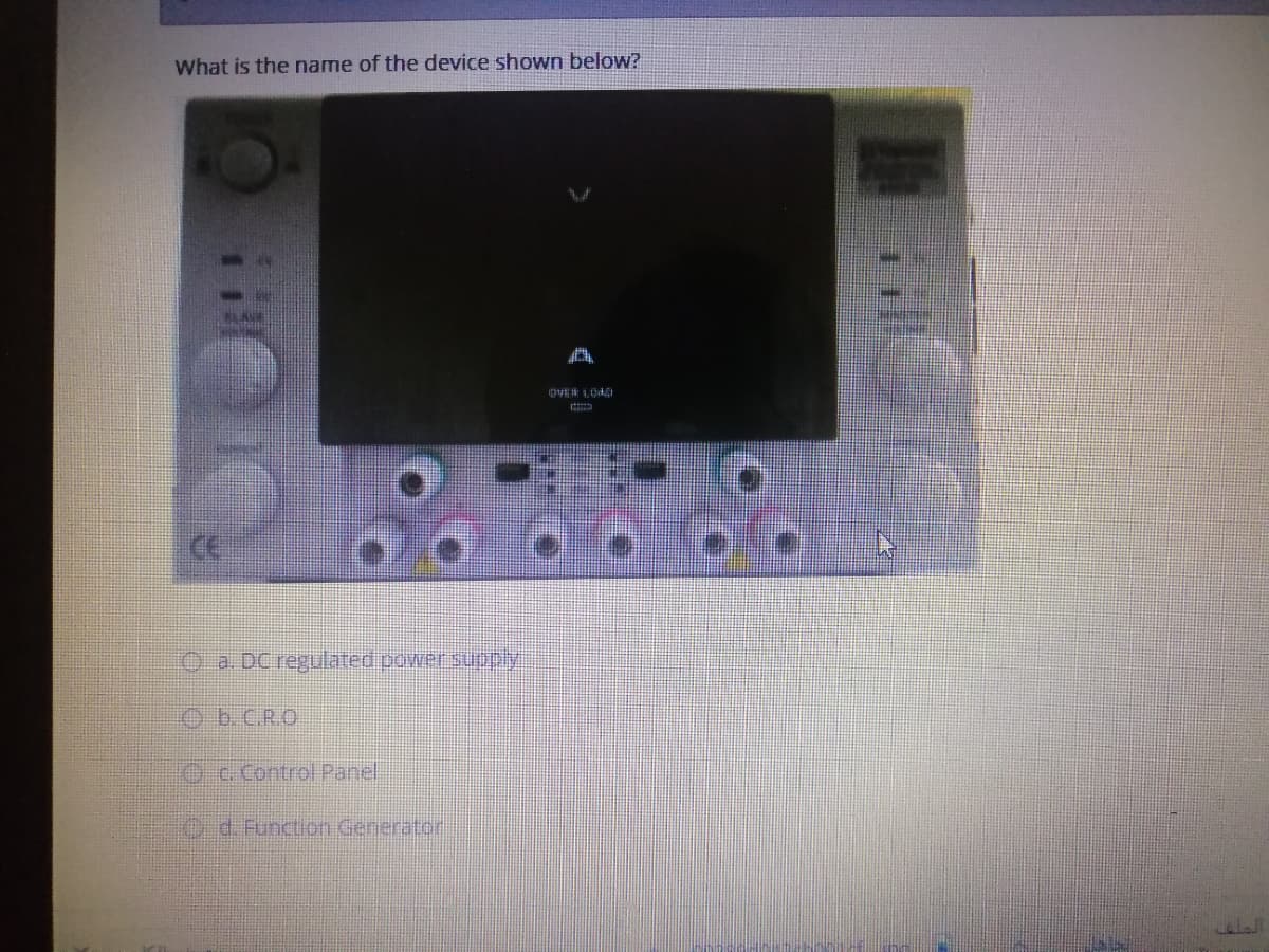 What is the name of the device shown below?
CE
O a. DC regulated powersunpy:
Ob.C.R.O
Oc. Control Panel
Od.Function Generator
