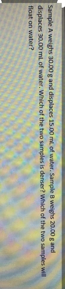 Sample A weighs 30.00 g and displaces 15.00 mL of water. Sample B weighs 20.00 g and
displaces 30.00 mL of water. Which of the two samples is denser? Which of the two samples will
float on water?
