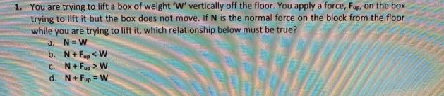 1. You are trying to lift a box of weight W' vertically off the floor. You apply a force, Fup, on the box
trying to lift it but the box does not move. If N is the normal force on the block from the floor
while you are trying to lift it, which relationship below must be true?
a. N= W
b. N+ Fup < W
C. N+ Fup > W
d. N+ Fup = W
