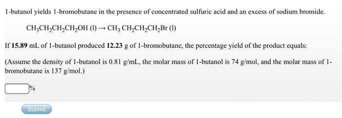 1-butanol yields 1-bromobutane in the presence of concentrated sulfuric acid and an excess of sodium bromide.
CH;CH,CH,CH,OH (1) CH3 CH,CH,CH,Br (1)
If 15.89 mL of 1-butanol produced 12.23 g of 1-bromobutane, the percentage yield of the product equals:
(Assume the density of 1-butanol is 0.81 g/mL, the molar mass of I-butanol is 74 g/mol, and the molar mass of I-
bromobutane is 137 g/mol.)
Submit
