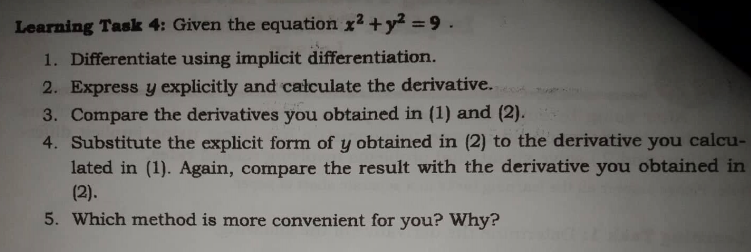 Learning Task 4: Given the equation x2 +y2 =9.
1. Differentiate using implicit differentiation.
2. Express y explicitly and całculate the derivative.
3. Compare the derivatives you obtained in (1) and (2).
4. Substitute the explicit form of y obtained in (2) to the derivative you calcu-
lated in (1). Again, compare the result with the derivative you obtained in
(2).
5. Which method is more convenient for you? Why?
