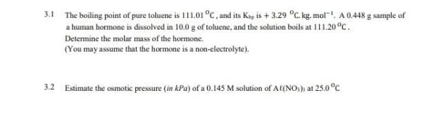 3.1 The boiling point of pure toluene is 111.01 °C, and its Kap is + 3.29 °C. kg. mol-. A 0.448 g sample of
a human hormone is dissolved in 10.0 g of toluene, and the solution boils at 111.20 °C.
Determine the molar mass of the hormone.
(You may assume that the hormone is a non-electrolyte).
Estimate the osmotic pressure (in kPa) of a 0.145 M solution of A(NO:); at 25.0 °C
3.2
