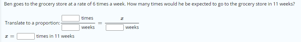 Ben goes to the grocery store at a rate of 6 times a week. How many times would he be expected to go to the grocery store in 11 weeks?
times
Translate to a proportion:-
weeks
weeks
times in 11 weeks
