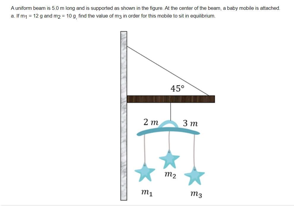 A uniform beam is 5.0 m long and is supported as shown in the figure. At the center of the beam, a baby mobile is attached.
a. If m1 = 12 g and m2 = 10 g find the value of m3 in order for this mobile to sit in equilibrium.
45°
2 m
3 т
m2
m1
m3
