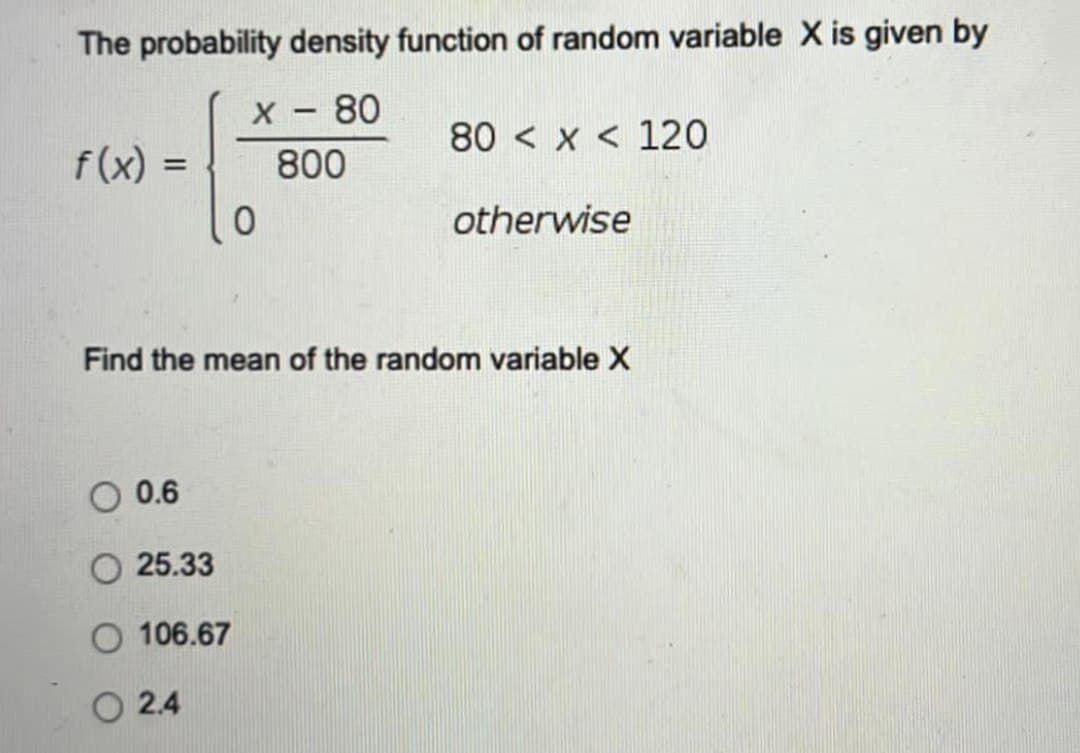The probability density function of random variable X is given by
X - 80
80 < x < 120
f(x) =
800
%3D
otherwise
Find the mean of the random variable X
0.6
O 25.33
106.67
O 2.4
