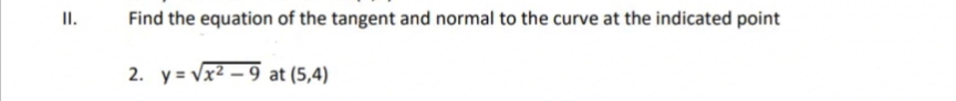 II.
Find the equation of the tangent and normal to the curve at the indicated point
2. y = Vx2 – 9 at (5,4)
