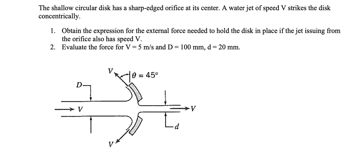 The shallow circular disk has a sharp-edged orifice at its center. A water jet of speed V strikes the disk
concentrically.
1. Obtain the expression for the external force needed to hold the disk in place if the jet issuing from
the orifice also has speed V.
2. Evaluate the force for V = 5 m/s and D = 100 mm, d = 20 mm.
0 = 45°
V
Le
