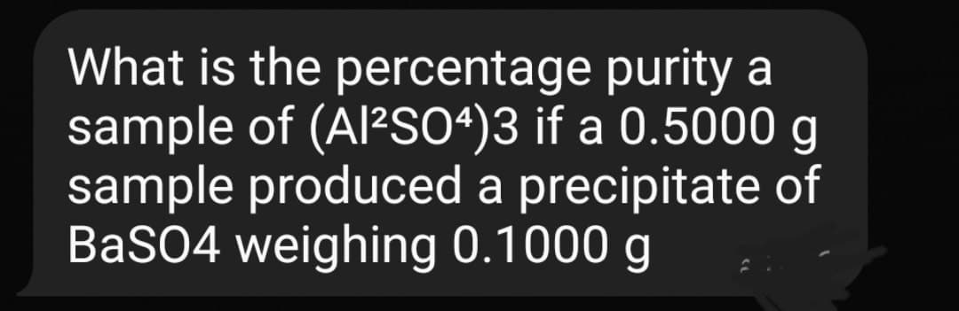 What is the percentage purity a
sample of (A/²S04)3 if a 0.5000 g
sample produced a precipitate of
BaSO4 weighing 0.1000 g

