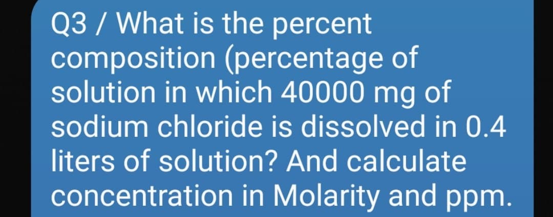 Q3 / What is the percent
composition (percentage of
solution in which 40000 mg of
sodium chloride is dissolved in 0.4
liters of solution? And calculate
concentration in Molarity and ppm.
