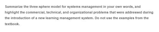 Summarize the three-sphere model for systems management in your own words, and
highlight the commercial, technical, and organizational problems that were addressed during
the introduction of a new learning management system. Do not use the examples from the
textbook.
