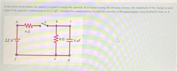 In the circuit shown below, the switch's is closed to charge the capacitor. At an instant during the charging process, the magnitude of the charge at each
plate of the capacitor is determined as Q-3.7 μC. Calculate the current passing through the capacitor at the same instant using Kirchhoff's laws, in A.
12 V
4Ω
b
80
d
6 μF