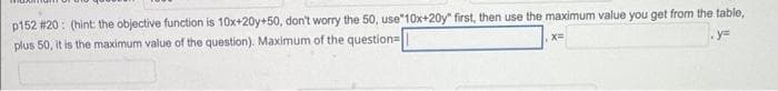 p152 #20: (hint: the objective function is 10x+20y+50, don't worry the 50, use"10x+20y" first, then use the maximum value you get from the table,
plus 50, it is the maximum value of the question). Maximum of the question=
x=
y=
