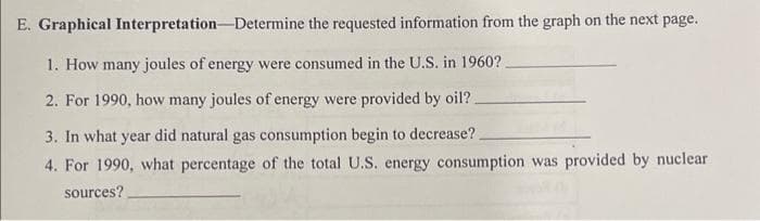 Interpretation-Determine the requested information from the graph on the next page.
E. Graphical
1. How many joules of energy were consumed in the U.S. in 1960?.
2. For 1990, how many joules of energy were provided by oil?.
3. In what year did natural gas consumption begin to decrease?.
4. For 1990, what percentage of the total U.S. energy consumption was provided by nuclear
sources?