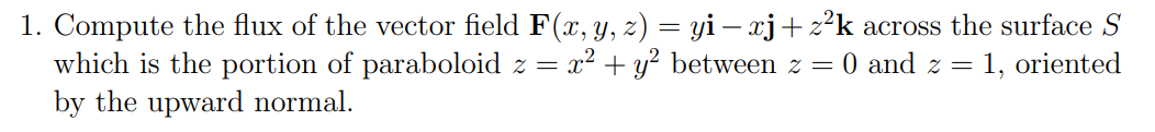 1. Compute the flux of the vector field F(x, y, z) = yi — xj+z²k across the surface S
which is the portion of paraboloid z = x² + y² between z = 0 and z = 1, oriented
by the upward normal.