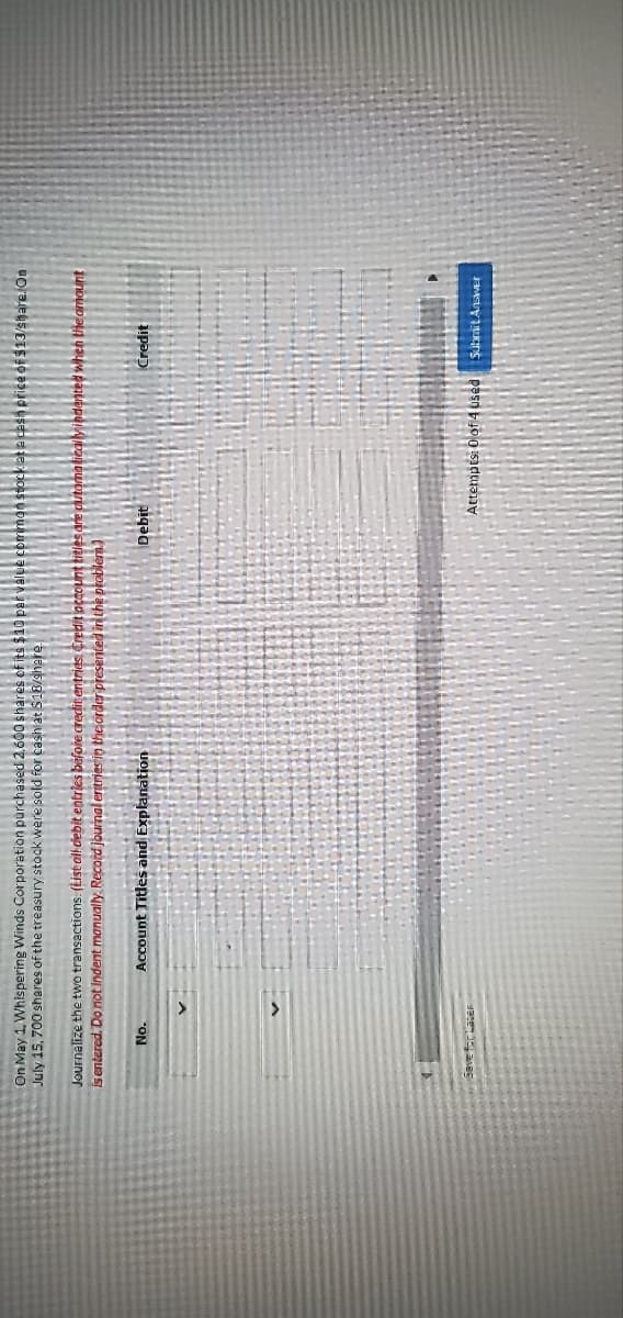 On May 1, Whispering Winds Corporation purchased 2,600 shares of its $10 par value
July 15, 700 shares of the treasury stock were sold for cash at $18/share.
Journalize the two transactions. (List all debit entries before credit entries Credit account titles are aut
is entered. Do not indent manually. Record journal entries in the order presented in the problem.)
No.
Save for Later
Account Titles and Explanation
Debit
a cash price of $13/share. On
indented when the amount
Credit
Attempts: 0 of 4 used Submit Answer