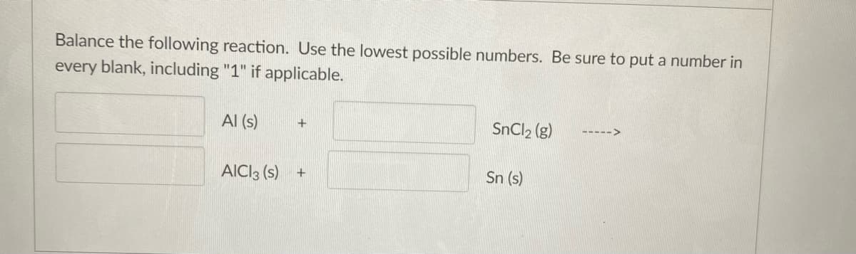Balance the following reaction. Use the lowest possible numbers. Be sure to put a number in
every blank, including "1" if applicable.
Al (s)
SnCl2 (g)
AICI3 (s) +
Sn (s)
