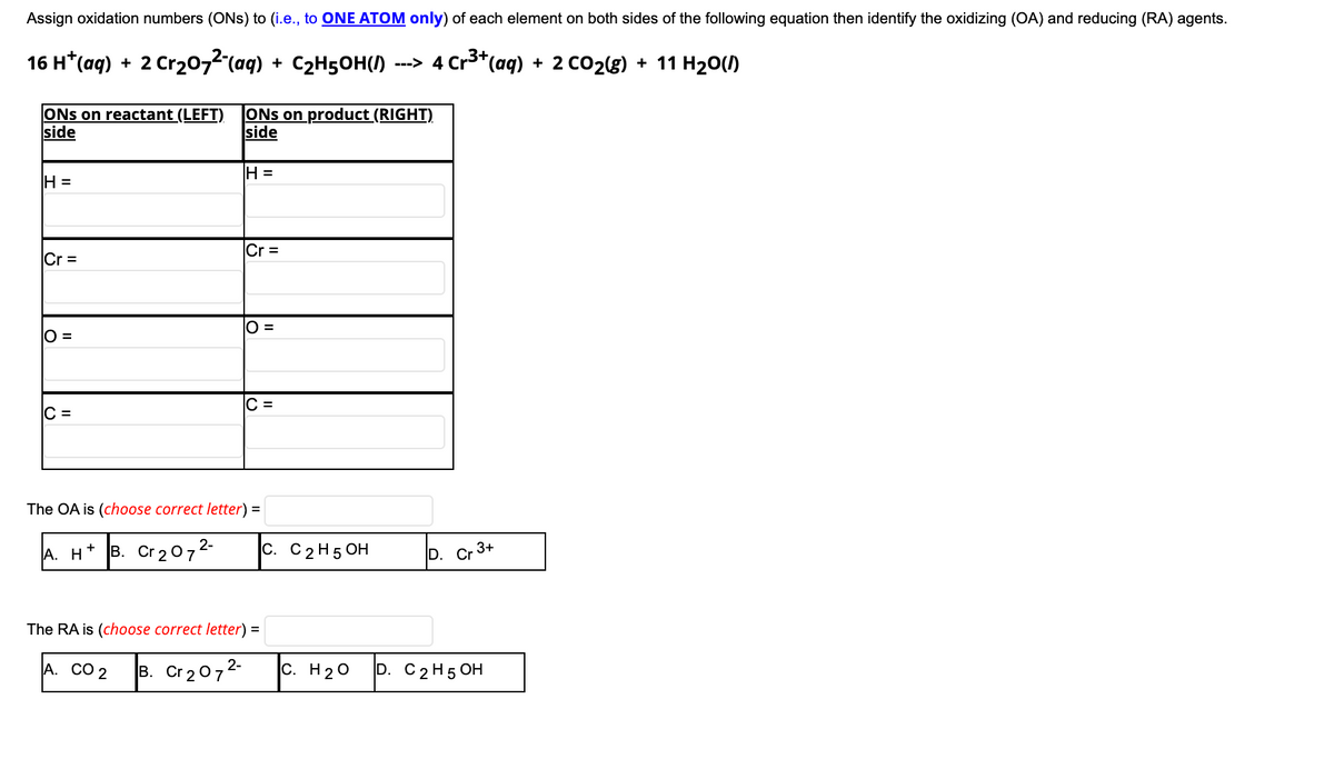 Assign oxidation numbers (ONs) to (i.e., to ONE ATOM only) of each element on both sides of the following equation then identify the oxidizing (OA) and reducing (RA) agents.
16 н* (аq)
2 Cr20,2 (aq) + C2H5OH(/)
---> 4 Cr3*(aq)
+ 2 CO2(8) + 11 H20(1)
+
ONs on reactant (LEFT)
side
ONs on product (RIGHT)
side
H =
H =
Cr =
Cr =
O =
O =
C =
C =
The OA is (choose correct letter) =
A. Н
|в. Сr2072
|с. С 2 H5 ОН
D. Cr 3+
The RA is (choose correct letter) =
А. СО 2
|в. Сr2072
c. H20
D. C 2 H5 ОН
