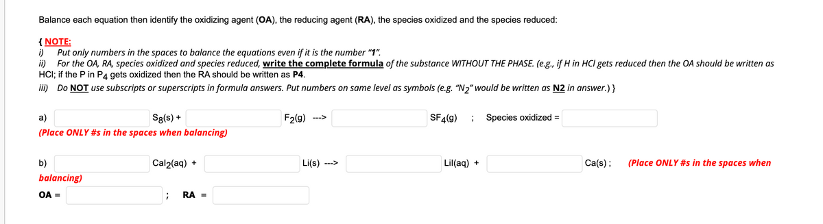 Balance each equation then identify the oxidizing agent (OA), the reducing agent (RA), the species oxidized and the species reduced:
{ NOTE:
i)
Put only numbers in the spaces to balance the equations even if it is the number "1".
ii)
For the OA, RA, species oxidized and species reduced, write the complete formula of the substance WITHOUT THE PHASE. (e.g., if H in HCI gets reduced then the OA should be written as
HCI; if the P in P4 gets oxidized then the RA should be written as P4.
iii) Do NOT use subscripts or superscripts in formula answers. Put numbers on same level as symbols (e.g. "N2" would be written as N2 in answer.)}
a)
Sg(s) +
F2(9)
SF4(9)
Species oxidized =
--->
(Place ONLY #s in the spaces when balancing)
b)
Cal2(aq) +
Li(s)
Lil(aq) +
Ca(s);
(Place ONLY #s in the spaces when
--->
balancing)
OA =
RA =
