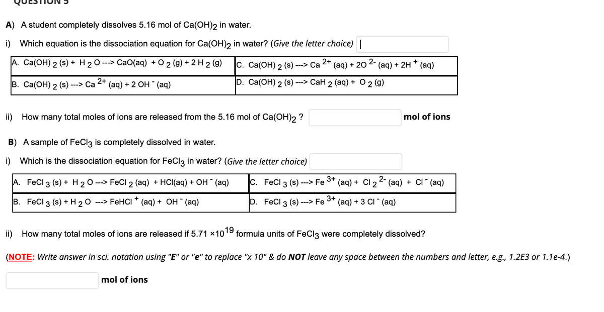 A) A student completely dissolves 5.16 mol of Ca(OH)2 in water.
i) Which equation is the dissociation equation for Ca(OH), in water? (Give the letter choice)|
A. Ca(OH) 2 (s) + H 20 ---> CaO(aq) + O 2 (g) + 2 H 2 (g)
С. Са(ОН) 2 (s) --> Са
2+
(aq) + 20 2- (aq) + 2H * (aq)
В. Cа(ОН) 2 (s) ---> Са 2" (аq) + 2 ОН (аq)
D. Ca(ОН) 2 (s) --> CаН 2 (aq) + O 2 (g)
ii) How many total moles of ions are released from the 5.16 mol of Ca(OH)2 ?
mol of ions
B) A sample of FeCl3 is completely dissolved in water.
i) Which is the dissociation equation for FeCl3 in water? (Give the letter choice)
A. FeCl 3 (s) + H 20 ---> FeCl 2 (aq) + HCI(aq) + OH (aq)
C. FeCl (s) ---> Fe
3+
(aд) + Cl 2 (aq) + Cl (aq)
3
В. FeCl 3 (s) + Н20
---> FEHCI (aq) + ОН " (aq)
D. FeCl 3 (s) ---> Fe 3+
(ад) + 3 CI (аq)
ii) How many total moles of ions are released if 5.71 x1019 formula units of FeCl3 were completely dissolved?
(NOTE: Write answer in sci. notation using "E" or "e" to replace "x 10" & do NOT leave any space between the numbers and letter, e.g., 1.2E3 or 1.1e-4.)
mol of ions
