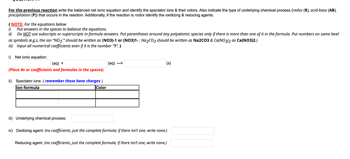 For the previous reaction write the balanced net ionic equation and identify the spectator ions & their colors. Also indicate the type of underlying chemical process {redox (R), acid-base (AB),
precipitation (P)} that occurs in the reaction. Additionally, if the reaction is redox identify the oxidizing & reducing agents.
{ NOTE: For the equations below
i)
Put answers in the spaces to balance the equations.
ii)
Do NOT use subscripts or superscripts in formula answers. Put parentheses around any polyatomic species only if there is more than one of it in the formula. Put numbers on same level
as symbols (e.g.s, the ion "NO3" should be written as (NO3)-1 or (NO3)1-; Na2CO3 should be written as Na2CO3 & Ca(NO3)2 as Ca(NO3)2.)
iii) Input all numerical coefficients even if it is the number "1". }
i) Net ionic equation:
(aq) +
(ag) --->
(s)
(Place #s or coefficients and formulas in the spaces)
ii) Spectator ions: ( remember these have charges )
lon formula
Color
iii) Underlying chemical process:
iv) Oxidizing agent: (no coefficients, just the complete formula; if there isn't one, write none.)
Reducing agent: (no coefficients, just the complete formula; if there isn't one, write none.)
