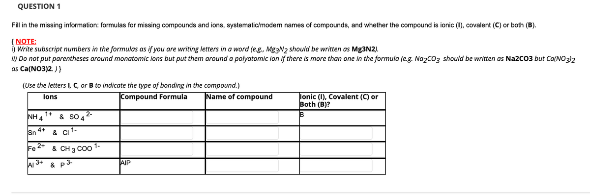 QUESTION 1
Fill in the missing information: formulas for missing compounds and ions, systematic/modern names of compounds, and whether the compound is ionic (I), covalent (C) or both (B).
{ NOTE:
i) Write subscript numbers in the formulas as if you are writing letters in a word (e.g., Mg3N2 should be written as Mg3N2).
ii) Do not put parentheses around monatomic ions but put them around a polyatomic ion if there is more than one in the formula (e.g. Na2C03 should be written as Na2CO3 but Ca(NO3)2
as Ca(NO3)2. )}
(Use the letters I, C, or B to indicate the type of bonding in the compound.)
Compound Formula
Name of compound
lonic (I), Covalent (C) or
Both (B)?
lons
2-
1+
NH 4
& SO
4
4+
Sn
& CI
1-
2+
Fe
& CH 3 CO0 1-
AI
3+
& p 3-
AIP
