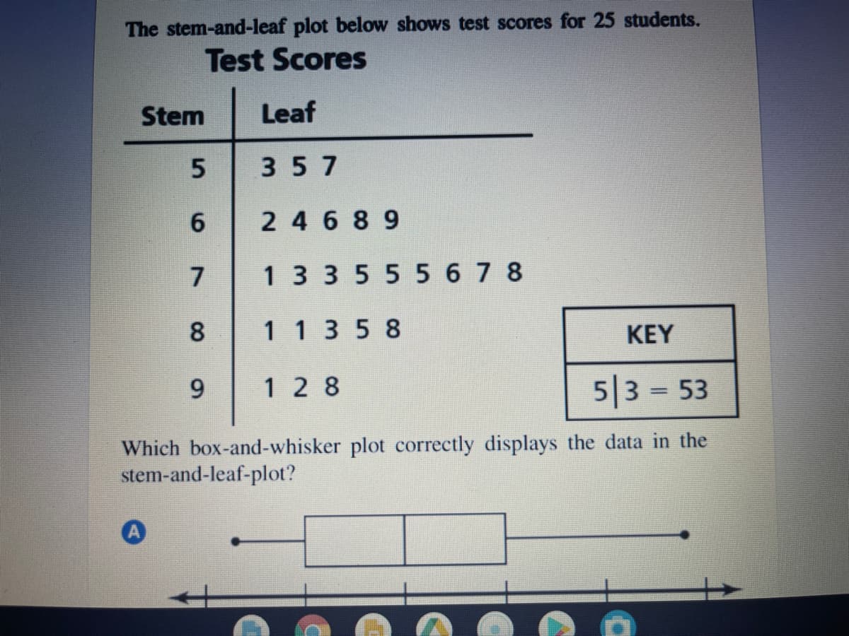 The stem-and-leaf plot below shows test scores for 25 students.
Test Scores
Stem
Leaf
357
6
2 4 6 89
7
1 3 3555 6 7 8
8
113 5 8
KEY
9
1 2 8
5|3 = 53
%3D
Which box-and-whisker plot correctly displays the data in the
stem-and-leaf-plot?
