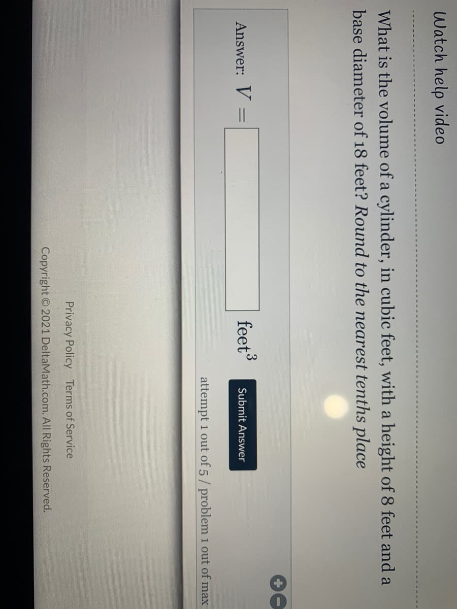 Watch help video
What is the volume of a cylinder, in cubic feet, with a height of 8 feet and a
base diameter of 18 feet? Round to the nearest tenths place
Answer: V
feet
%3D
Submit Answer
attempt 1 out of 5/ problem 1 out of max
Privacy Policy Terms of Service
Copyright O 2021 DeltaMath.com. All Rights Reserved.
