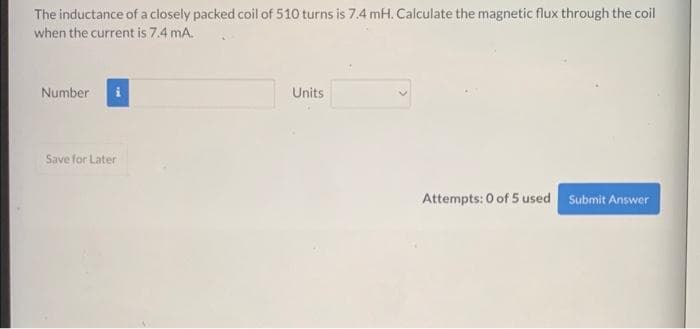 The inductance of a closely packed coil of 510 turns is 7.4 mH. Calculate the magnetic flux through the coil
when the current is 7.4 mA.
Number
Save for Later
Units
Attempts: 0 of 5 used Submit Answer