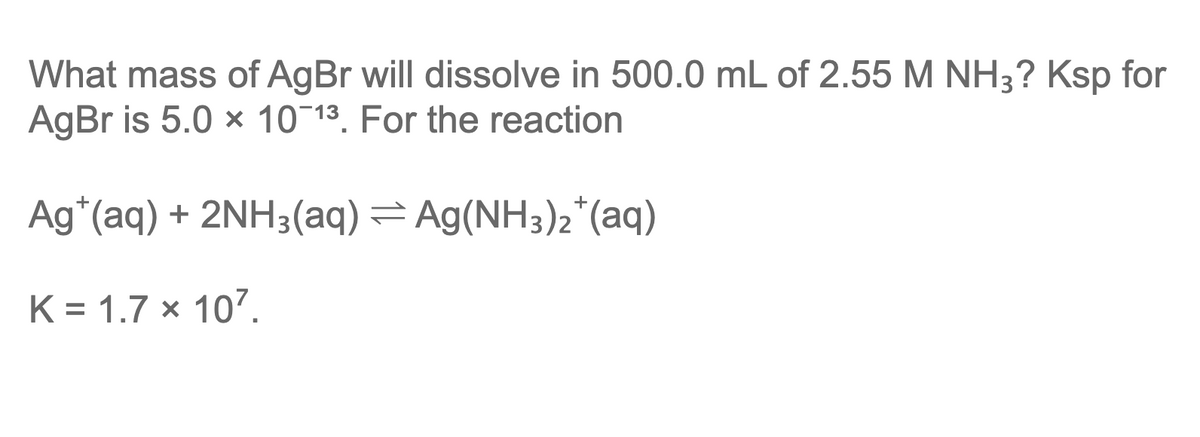 What mass of AgBr will dissolve in 500.0 mL of 2.55 M NH3? Ksp for
AgBr is 5.0 x 10 13. For the reaction
Ag*(aq) + 2NH3(aq) = Ag(NH3)2*(aq)
K = 1.7 × 10?.
