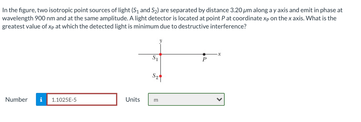 In the figure, two isotropic point sources of light (S1 and S2) are separated by distance 3.20 um along a y axis and emit in phase at
wavelength 900 nm and at the same amplitude. A light detector is located at point P at coordinate xp on thex axis. What is the
greatest value of Xp at which the detected light is minimum due to destructive interference?
S
Number
i
1.1025E-5
Units
m
