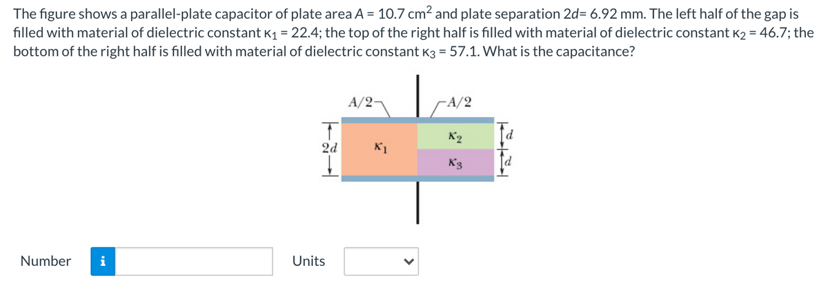 The figure shows a parallel-plate capacitor of plate area A = 10.7 cm2 and plate separation 2d= 6.92 mm. The left half of the,
filled with material of dielectric constant K1 = 22.4; the top of the right half is filled with material of dielectric constant K2 = 46.7; the
gap
is
bottom of the right half is filled with material of dielectric constant K3 = 57.1. What is the capacitance?
A/2-
-A/2
K2
2d
K1
K3
Number
i
Units
