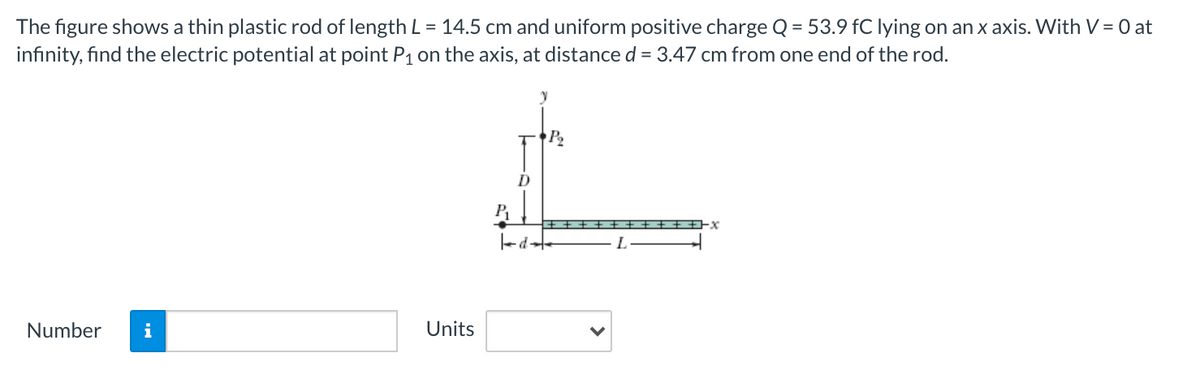 The figure shows a thin plastic rod of length L = 14.5 cm and uniform positive charge Q = 53.9 fC lying on an x axis. With V = 0 at
infinity, find the electric potential at point P1 on the axis, at distance d = 3.47 cm from one end of the rod.
D
- L
Number
i
Units
