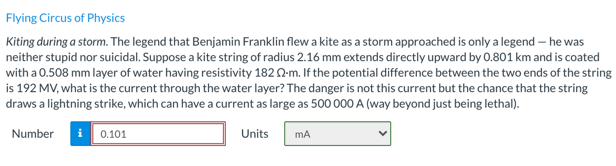 Flying Circus of Physics
Kiting during a storm. The legend that Benjamin Franklin flew a kite as a storm approached is only a legend – he was
neither stupid nor suicidal. Suppose a kite string of radius 2.16 mm extends directly upward by 0.801 km and is coated
with a 0.508 mm layer of water having resistivity 182 Q-m. If the potential difference between the two ends of the string
is 192 MV, what is the current through the water layer? The danger is not this current but the chance that the string
draws a lightning strike, which can have a current as large as 500 000 A (way beyond just being lethal).
Number
i
0.101
Units
mA
