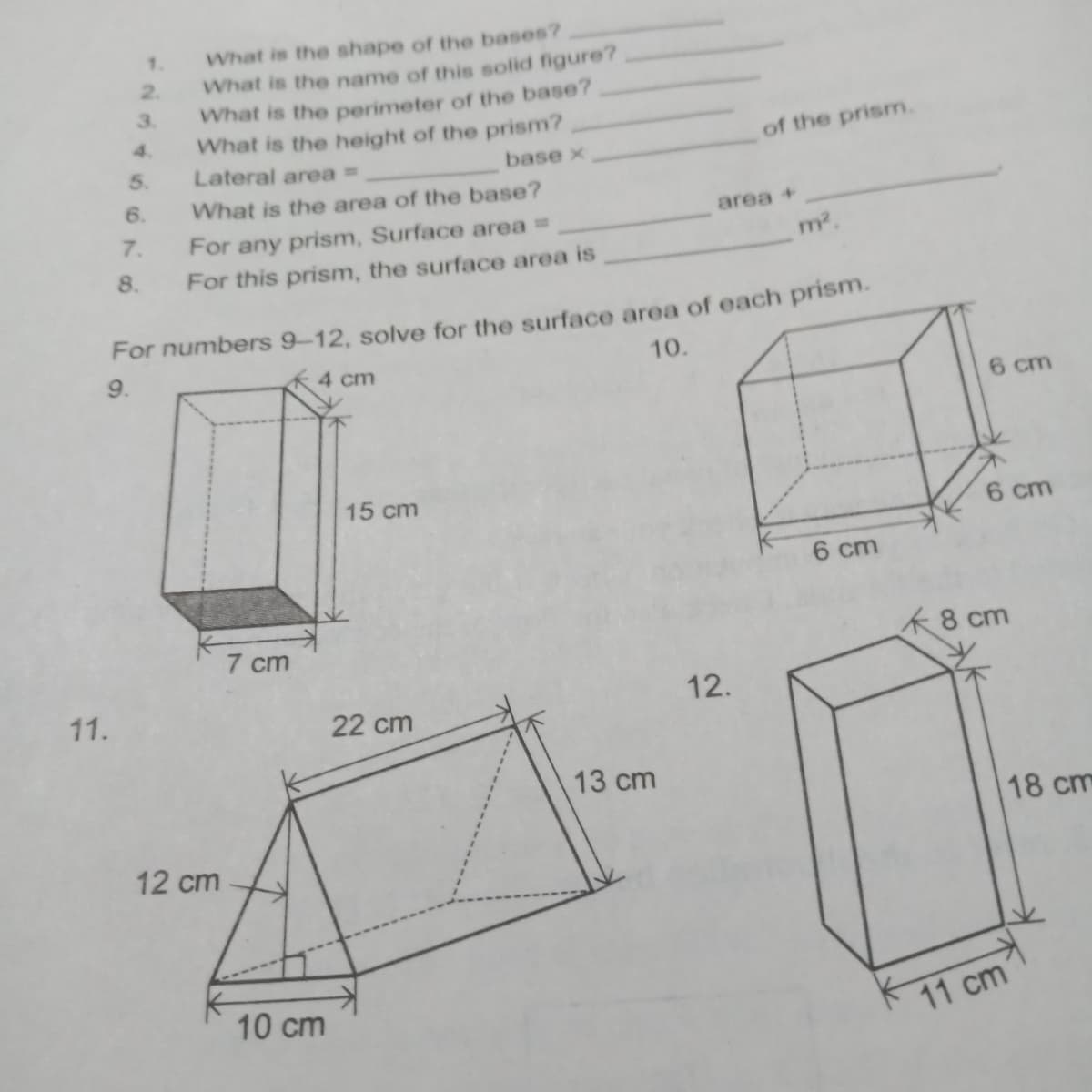 What is the shape of the bases?
What is the name of this solid figure?
What is the perimeter of the base?
What is the height of the prism?
Lateral areaD
1.
2.
3.
4.
of the prism.
base x
What is the area of the base?
area +
For any prism, Surface area =
For this prism, the surface area is
m2.
8.
For numbers 9-12, solve for the surface area of each prism.
9.
4 cm
10.
cm
15 cm
6 cm
6 cm
7 cm
K8 cm
11.
12.
22 cm
13 cm
18 cm
12 cm
10 cm
11 cm
5679
