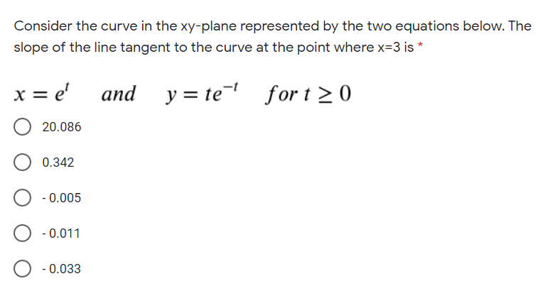 Consider the curve in the xy-plane represented by the two equations below. The
slope of the line tangent to the curve at the point where x=3 is *
x = e'
and
y = te for t 2 0
20.086
0.342
- 0.005
- 0.011
- 0.033
