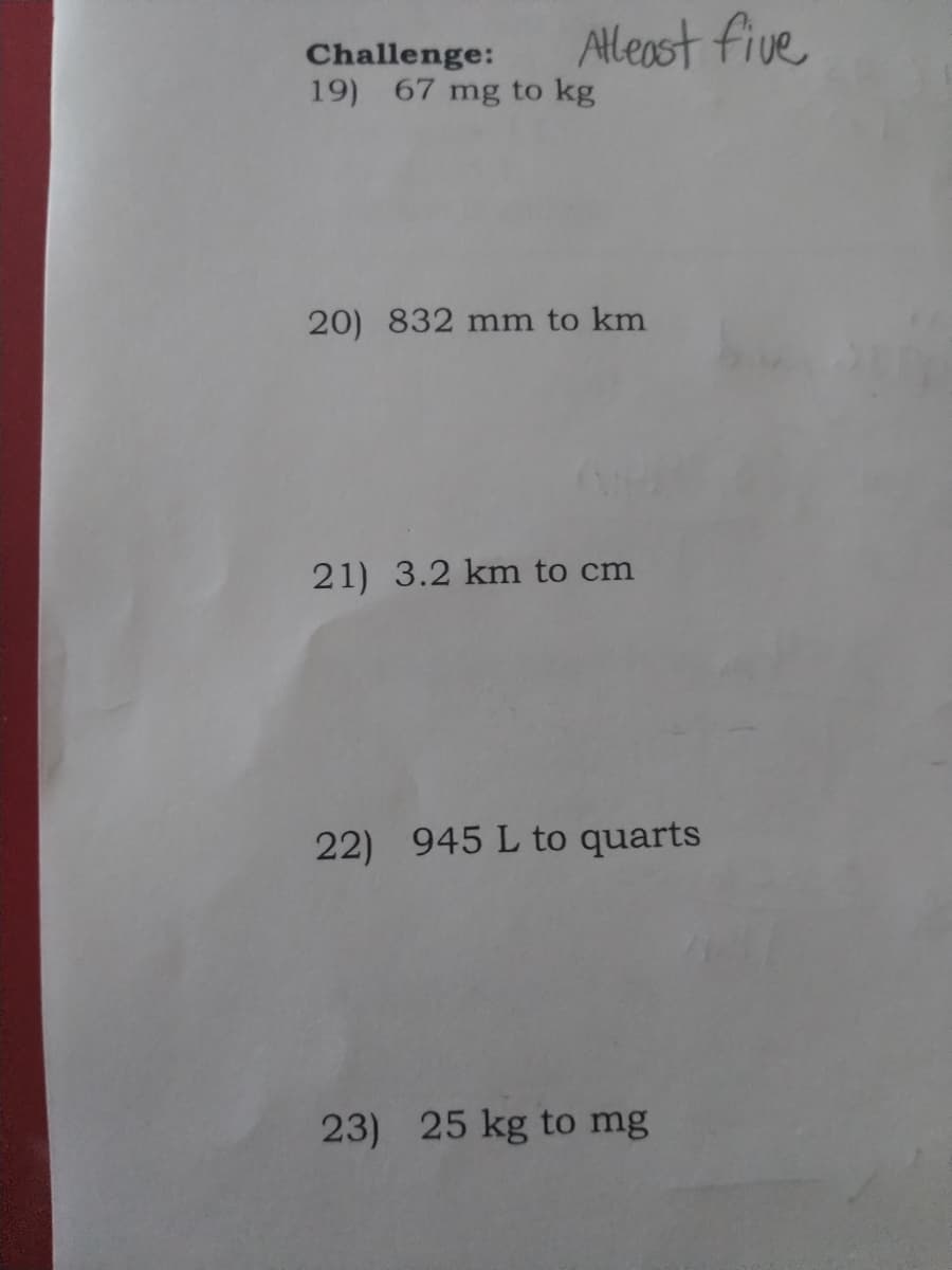 Alleast five
Challenge:
19) 67 mg to kg
20) 832 mm to km
21) 3.2 km to cm
22) 945 L to quarts
23) 25 kg to mg
