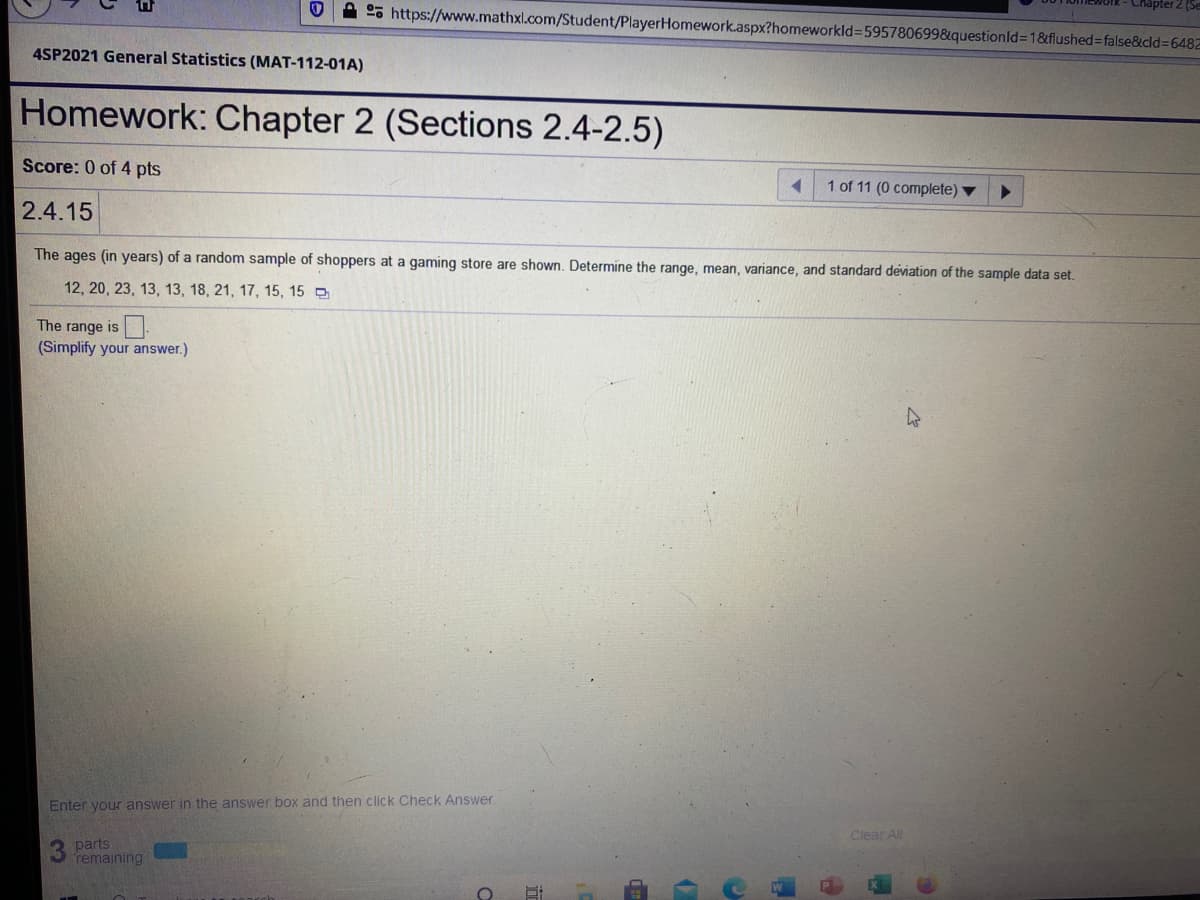 A 25 https://www.mathxl.com/Student/PlayerHomework.aspx?homeworkld3595780699&questionld31&flushed=false&cld%36482
4SP2021 General Statistics (MAT-112-01A)
Homework: Chapter 2 (Sections 2.4-2.5)
Score: 0 of 4 pts
1 of 11 (0 complete) ▼
2.4.15
The ages (in years) of a random sample of shoppers at a gaming store are shown. Determine the range, mean, variance, and standard deviation of the sample data set.
12, 20, 23, 13, 13, 18, 21, 17, 15, 15 O
The range is-
(Simplify your answer.)
Enter your answer in the answer box and then click Check Answer
Clear ll
parts
remaining
