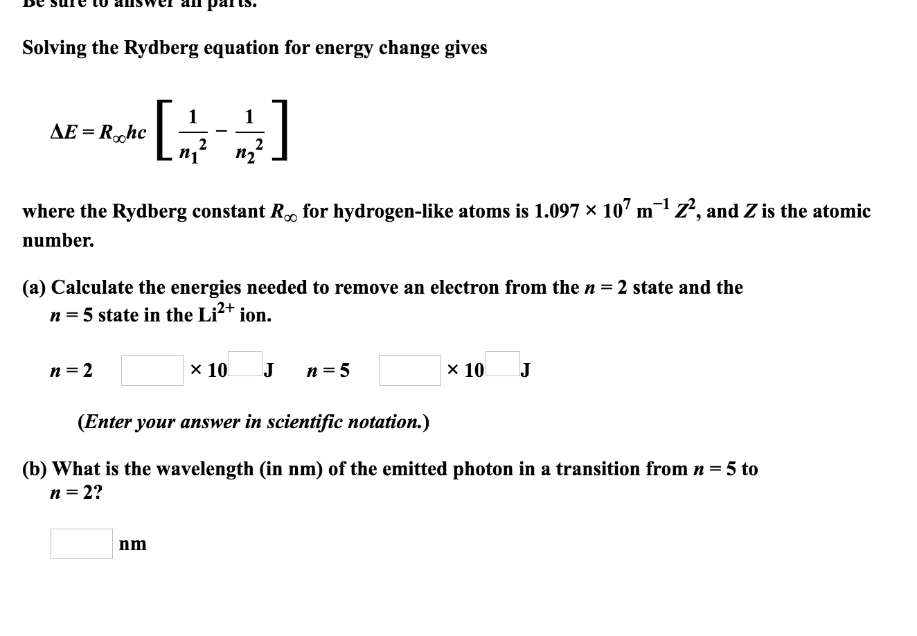ап ра
Cs.
Solving the Rydberg equation for energy change gives
]
1
AE Rohc
2
2
where the Rydberg constant R0 for hydrogen-like atoms is 1.097 x 107 m
Z, and Z is the atomic
number.
(a) Calculate the energies needed to remove an electron from the n = 2 state and the
ion.
n =5 state in the Li
х 10
x 10
п 3D 2
J
п %3D5
(Enter your answer in scientific notation.)
(b) What is the wavelength (in nm) of the emitted photon in a transition from n = 5 to
n = 2?
nm

