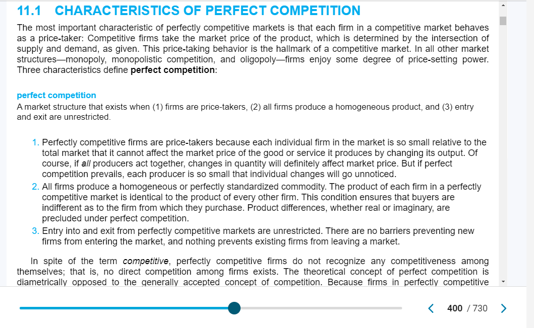 11.1
CHARACTERISTICS
OF PERFECT COMPETITION
The most important characteristic of perfectly competitive markets is that each firm in a competitive market behaves
as a price-taker: Competitive firms take the market price of the product, which is determined by the intersection of
supply and demand, as given. This price-taking behavior is the hallmark of a competitive market. In all other market
structures-monopoly, monopolistic competition, and oligopoly-firms enjoy some degree of price-setting power.
Three characteristics define perfect competition:
perfect competition
A market structure that exists when (1) firms are price-takers, (2) all firms produce a homogeneous product, and (3) entry
and exit are unrestricted.
1. Perfectly competitive firms are price-takers because each individual firm in the market is so small relative to the
total market that it cannot affect the market price of the good or service it produces by changing its output. Of
course, if all producers act together, changes in quantity will definitely affect market price. But if perfect
competition prevails, each producer is so small that individual changes will go unnoticed.
2. All firms produce a homogeneous or perfectly standardized commodity. The product of each firm in a perfectly
competitive market is identical to the product of every other firm. This condition ensures that buyers are
indifferent as to the firm from which they purchase. Product differences, whether real or imaginary, are
precluded under perfect competition.
3. Entry into and exit from perfectly competitive markets are unrestricted. There are no barriers preventing new
firms from entering the market, and nothing prevents existing firms from leaving a market.
In spite of the term competitive, perfectly competitive firms do not recognize any competitiveness among
themselves; that is, no direct competition among firms exists. The theoretical concept of perfect competition is
diametrically opposed to the generally accepted concept of competition. Because firms in perfectly competitive
< 400/730 >
