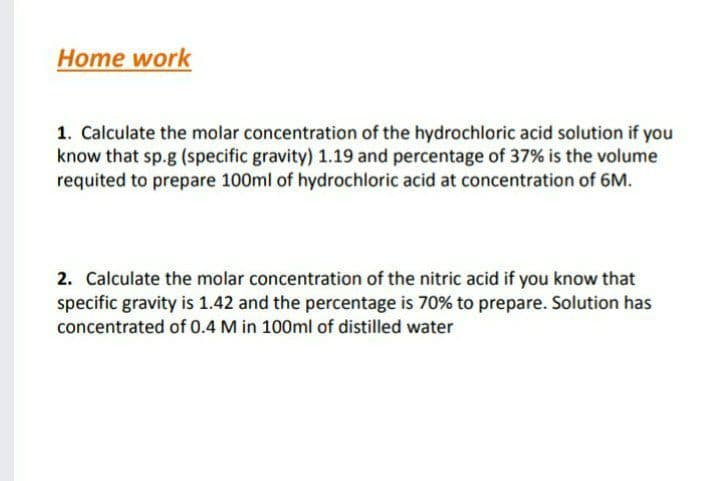 Home work
1. Calculate the molar concentration of the hydrochloric acid solution if you
know that sp.g (specific gravity) 1.19 and percentage of 37% is the volume
requited to prepare 100ml of hydrochloric acid at concentration of 6M.
2. Calculate the molar concentration of the nitric acid if you know that
specific gravity is 1.42 and the percentage is 70% to prepare. Solution has
concentrated of 0.4 M in 100ml of distilled water
