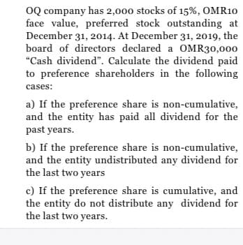 OQ company has 2,000 stocks of 15%, OMR10
face value, preferred stock outstanding at
December 31, 2014. At December 31, 2019, the
board of directors declared a OMR30,000
"Cash dividend". Calculate the dividend paid
to preference shareholders in the following
cases:
a) If the preference share is non-cumulative,
and the entity has paid all dividend for the
past years.
b) If the preference share is non-cumulative,
and the entity undistributed any dividend for
the last two years
c) If the preference share is cumulative, and
the entity do not distribute any dividend for
the last two years.
