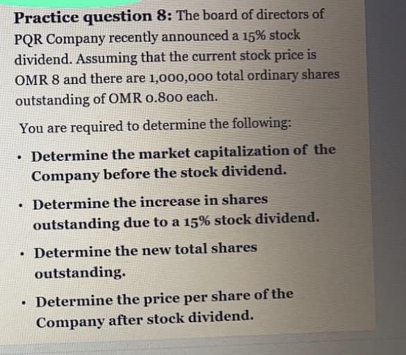 Practice question 8: The board of directors of
PQR Company recently announced a 15% stock
dividend. Assuming that the current stock price is
OMR 8 and there are 1,000,000 total ordinary shares
outstanding of OMR 0.800 each.
You are required to determine the following:
• Determine the market capitalization of the
Company before the stock dividend.
• Determine the increase in shares
outstanding due to a 15% stock dividend.
Determine the new total shares
outstanding.
• Determine the price per share of the
Company after stock dividend.
