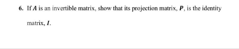 6. If A is an invertible matrix, show that its projection matrix, P, is the identity
matrix, I.