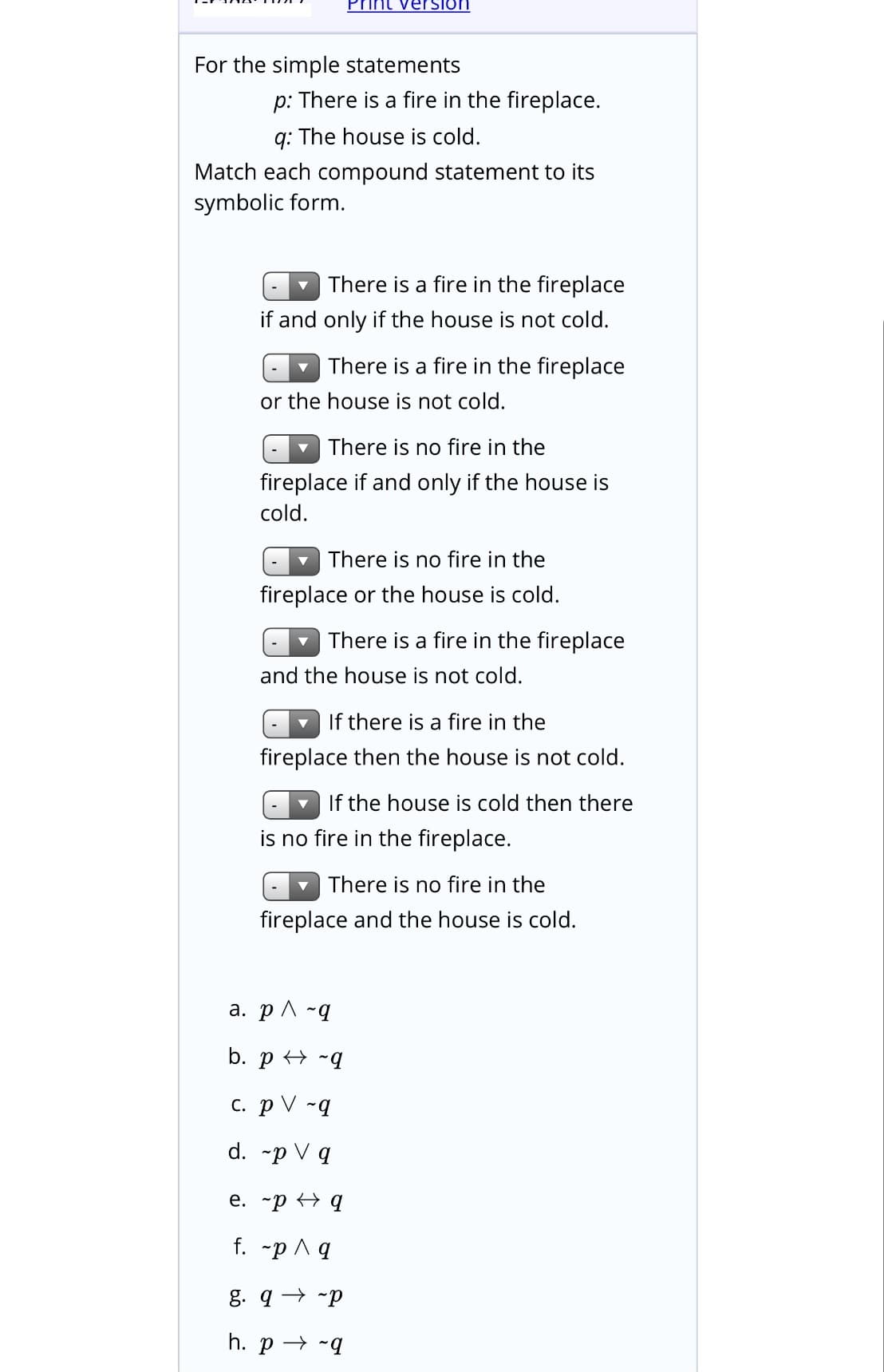 Print version
For the simple statements
p: There is a fire in the fireplace.
q: The house is cold.
Match each compound statement to its
symbolic form.
There is a fire in the fireplace
if and only if the house is not cold.
There is a fire in the fireplace
or the house is not cold.
There is no fire in the
fireplace if and only if the house is
cold.
There is no fire in the
fireplace or the house is cold.
There is a fire in the fireplace
and the house is not cold.
- If there is a fire in the
fireplace then the house is not cold.
If the house is cold then there
is no fire in the fireplace.
v There is no fire in the
fireplace and the house is cold.
a. p ^ ~q
b. p + -q
c. p V ~q
d. -p V q
e. -p q
f. -p A q
g. q → -p
h. p → -q
