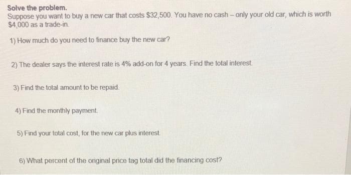 Solve the problem.
Suppose you want to buy a new car that costs $32,500. You have no cash - only your old car, which is worth
$4,000 as a trade-in.
1) How much do you need to finance buy the new car?
2) The dealer says the interest rate is 4% add-on for 4 years. Find the total interest
3) Find the total amount to be repaid.
4) Find the monthly payment.
5) Find your total cost, for the new car plus interest.
6) What percent of the original price tag total did the financing cost?
