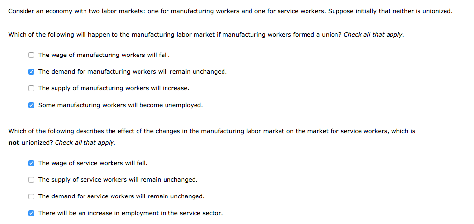 Consider an economy with two labor markets: one for manufacturing workers and one for service workers. Suppose initially that neither is unionized.
Which of the following will happen to the manufacturing labor market if manufacturing workers formed a union? Check all that apply.
O The wage of manufacturing workers will fall.
O The demand for manufacturing workers will remain unchanged.
O The supply of manufacturing workers will increase.
O Some manufacturing workers will become unemployed.
Which of the following describes the effect of the changes in the manufacturing labor market on the market for service workers, which is
not unionized? Check all that apply.
O The wage of service workers will fall.
O The supply of service workers will remain unchanged.
O The demand for service workers will remain unchanged.
O There will be an increase in employment in the service sector.
