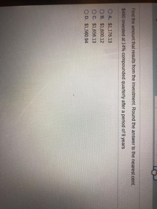 Find the amount that results from the investment. Round the answer to the nearest cent
$480 invested at 14% compounded quarterly after a period of 9 years
O A. $1,176.13
O B. $1,600.12
OC. $1,656.13
OD. $1,560.94
