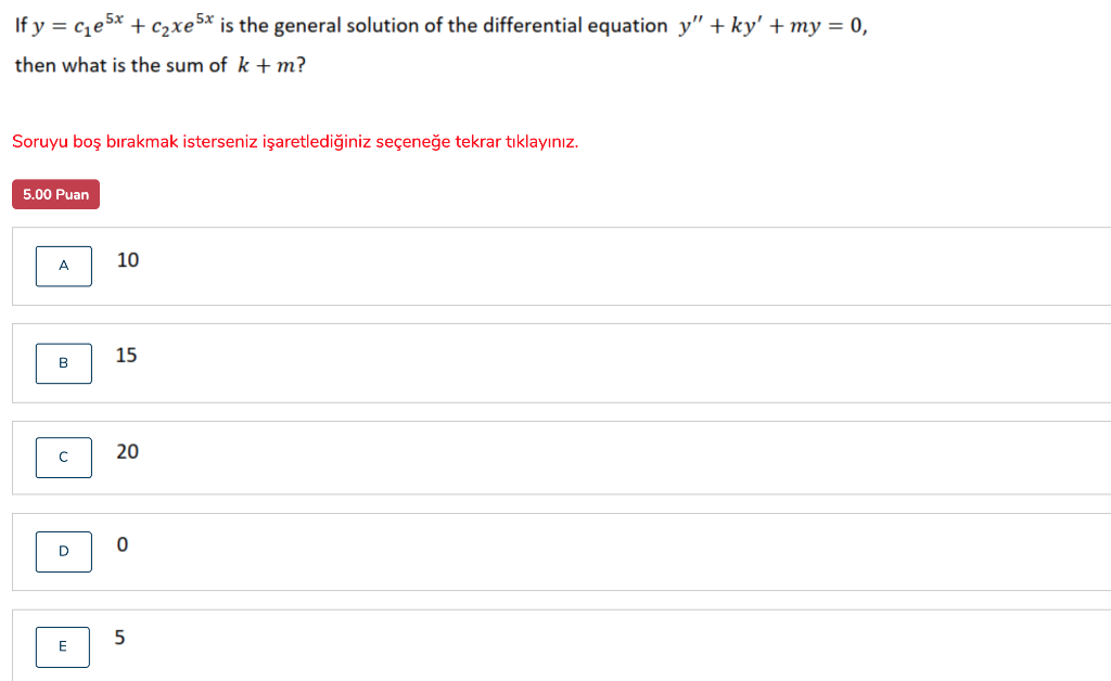 If y = cze5x + c2xe5* is the general solution of the differential equation y" + ky' +my = 0,
then what is the sum of k +m?
Soruyu boş bırakmak isterseniz işaretlediğiniz seçeneğe tekrar tıklayınız.
5.00 Puan
10
A
15
B
20
C
E
