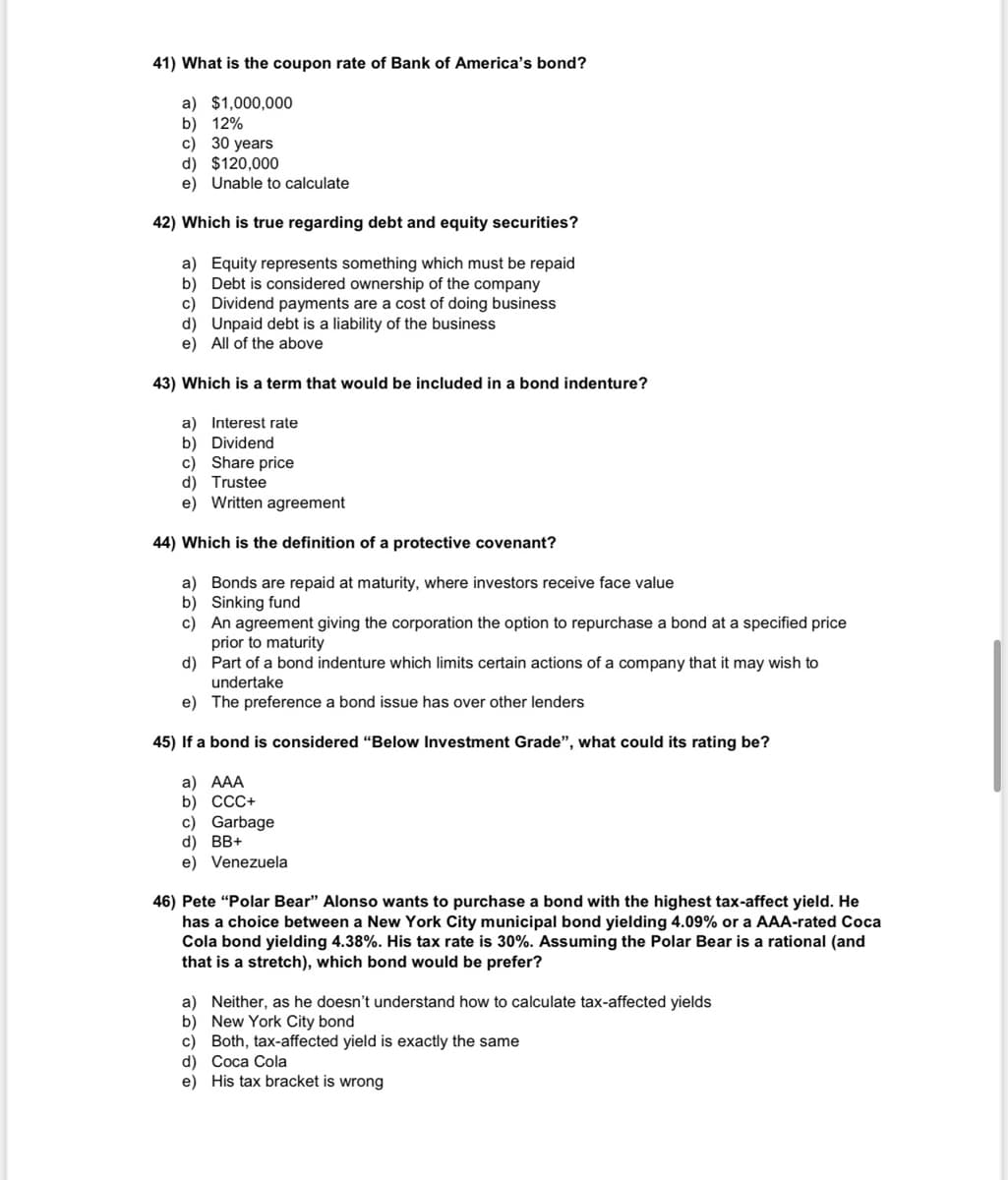 41) What is the coupon rate of Bank of America's bond?
a) $1,000,000
b) 12%
c) 30 years
d) $120,000
e) Unable to calculate
42) Which is true regarding debt and equity securities?
a) Equity represents something which must be repaid
b) Debt is considered ownership of the company
c) Dividend payments are a cost of doing business
d)
Unpaid debt is a liability of the business
e) All of the above
43) Which is a term that would be included in a bond indenture?
a) Interest rate
b) Dividend
c) Share price
d) Trustee
e) Written agreement
44) Which is the definition of a protective covenant?
a) Bonds are repaid at maturity, where investors receive face value
b) Sinking fund
c) An agreement giving the corporation the option to repurchase a bond at a specified price
prior to maturity
d)
Part of a bond indenture which limits certain actions of a company that it may wish to
undertake
e)
The preference a bond issue has over other lenders
45) If a bond is considered "Below Investment Grade", what could its rating be?
a) AAA
b) CCC+
c) Garbage
d) BB+
e) Venezuela
46) Pete "Polar Bear" Alonso wants to purchase a bond with the highest tax-affect yield. He
has a choice between a New York City municipal bond yielding 4.09% or a AAA-rated Coca
Cola bond yielding 4.38%. His tax rate is 30%. Assuming the Polar Bear is a rational (and
that is a stretch), which bond would be prefer?
a) Neither, as he doesn't understand how to calculate tax-affected yields
b) New York City bond
c) Both, tax-affected yield is exactly the same
d) Coca Cola
e) His tax bracket is wrong